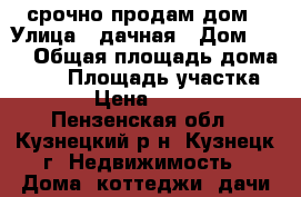 срочно продам дом › Улица ­ дачная › Дом ­ 29 › Общая площадь дома ­ 45 › Площадь участка ­ 798 › Цена ­ 750 000 - Пензенская обл., Кузнецкий р-н, Кузнецк г. Недвижимость » Дома, коттеджи, дачи продажа   